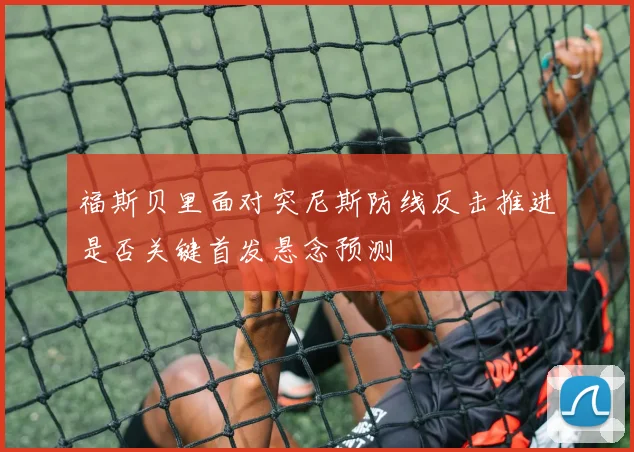 福斯贝里面对突尼斯防线反击推进是否关键首发悬念预测
