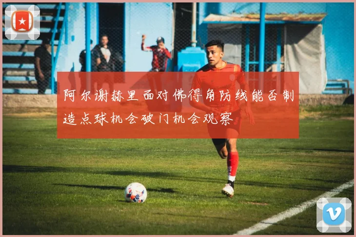 阿尔谢赫里面对佛得角防线能否制造点球机会破门机会观察
