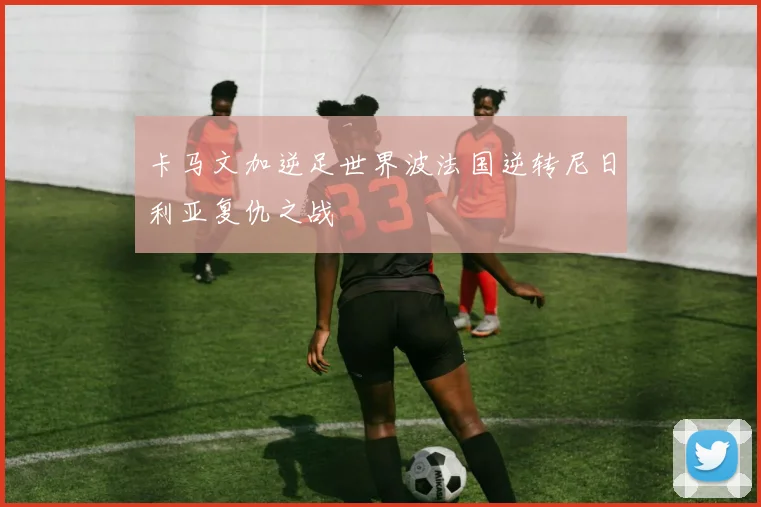 卡马文加逆足世界波法国逆转尼日利亚复仇之战