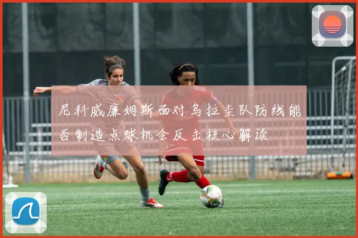 尼科威廉姆斯面对乌拉圭队防线能否制造点球机会反击核心解读