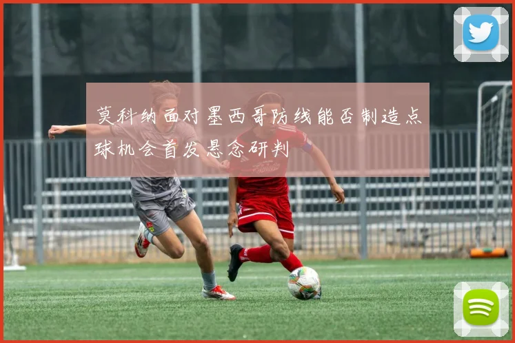 莫科纳面对墨西哥防线能否制造点球机会首发悬念研判