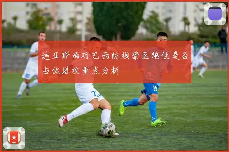 迪亚斯面对巴西防线禁区跑位是否占优进攻重点分析