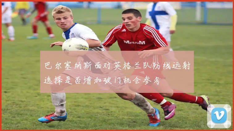 巴尔塞纳斯面对英格兰队防线远射选择是否增加破门机会参考