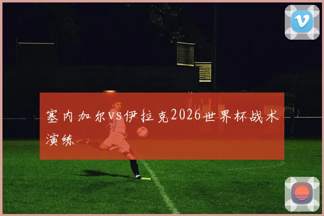 塞内加尔vs伊拉克2026世界杯战术演练