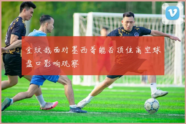 金玟哉面对墨西哥能否顶住高空球盘口影响观察