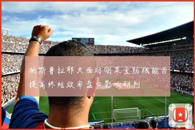 纳斯鲁拉耶夫面对刚果金防线能否提高终结效率盘口影响研判