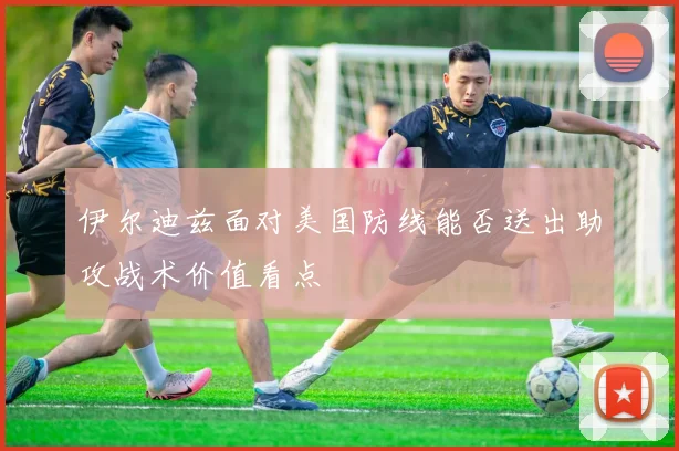 伊尔迪兹面对美国防线能否送出助攻战术价值看点
