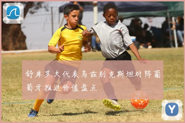 舒库罗夫代表乌兹别克斯坦对阵葡萄牙推进价值盘点