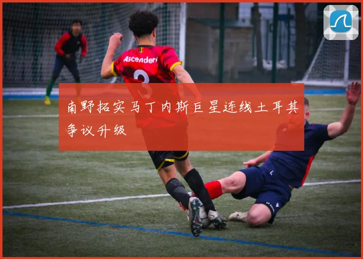 南野拓实马丁内斯巨星连线土耳其争议升级