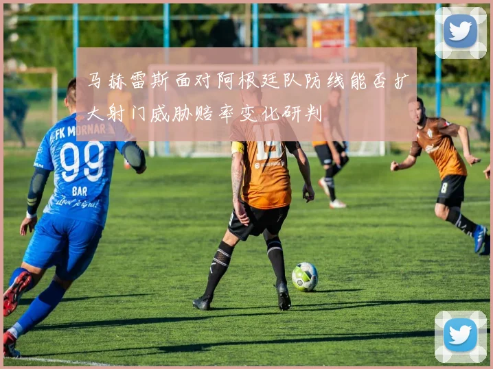 马赫雷斯面对阿根廷队防线能否扩大射门威胁赔率变化研判
