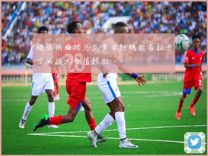 福法纳面对厄瓜多尔防线能否拉开空间战术价值预测
