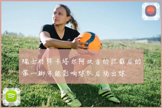 瑞士对阵卡塔尔阿坎吉的拦截后的第一脚可能影响球队后场出球