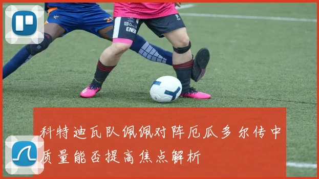科特迪瓦队佩佩对阵厄瓜多尔传中质量能否提高焦点解析