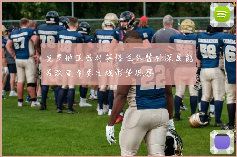 克罗地亚面对英格兰队替补深度能否改变节奏出线形势观察