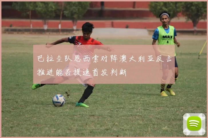 巴拉圭队恩西索对阵澳大利亚反击推进能否提速首发判断