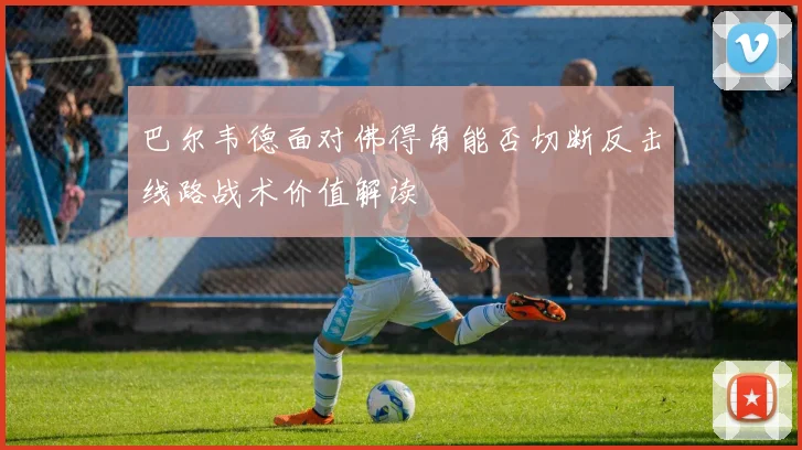 巴尔韦德面对佛得角能否切断反击线路战术价值解读