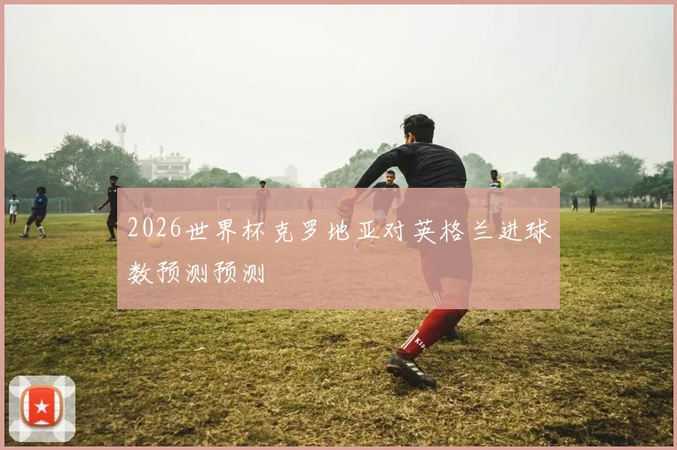 2026世界杯克罗地亚对英格兰进球数预测预测