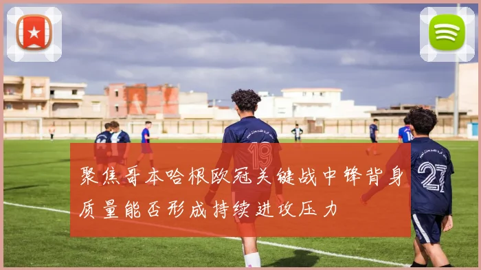 聚焦哥本哈根欧冠关键战中锋背身质量能否形成持续进攻压力