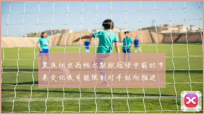 聚焦切尔西帕尔默欧冠传中前的节奏变化很可能限制对手纵向推进