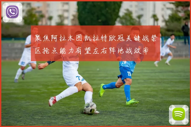 聚焦阿拉木图凯拉特欧冠关键战禁区抢点能力有望左右阵地战效率