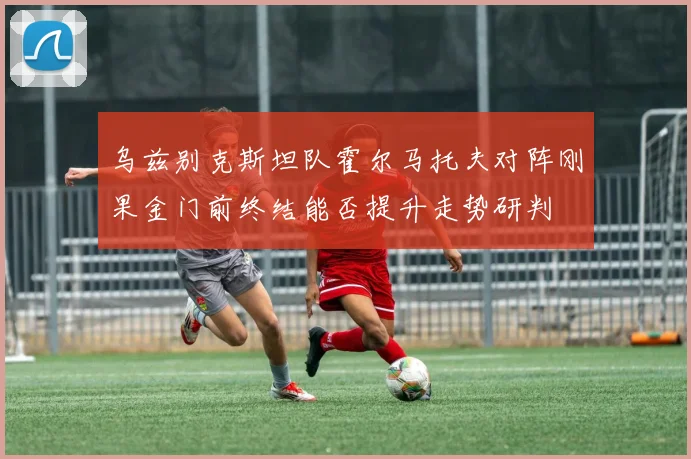 乌兹别克斯坦队霍尔马托夫对阵刚果金门前终结能否提升走势研判
