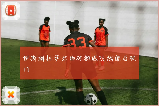 伊斯梅拉萨尔面对挪威防线能否破门
