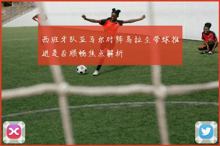 西班牙队亚马尔对阵乌拉圭带球推进是否顺畅焦点解析