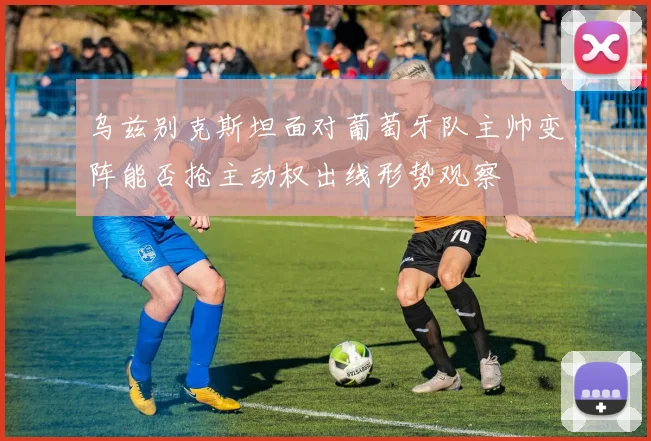 乌兹别克斯坦面对葡萄牙队主帅变阵能否抢主动权出线形势观察