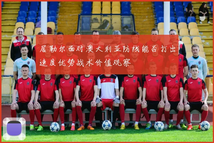 居勒尔面对澳大利亚防线能否打出速度优势战术价值观察
