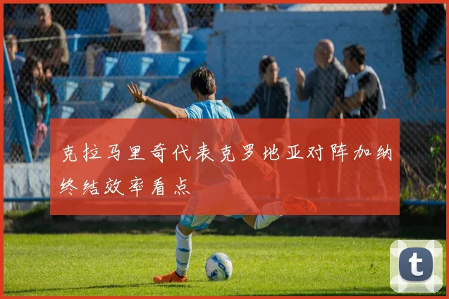 克拉马里奇代表克罗地亚对阵加纳终结效率看点