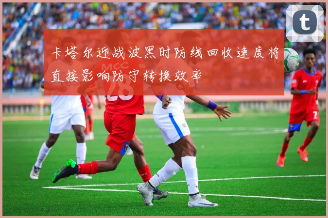 卡塔尔迎战波黑时防线回收速度将直接影响防守转换效率