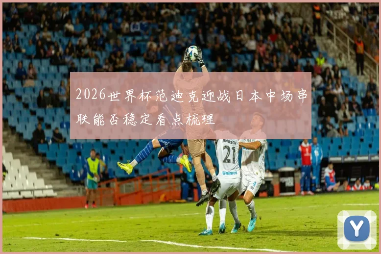 2026世界杯范迪克迎战日本中场串联能否稳定看点梳理