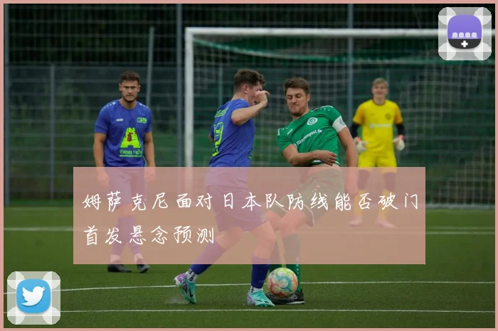 姆萨克尼面对日本队防线能否破门首发悬念预测