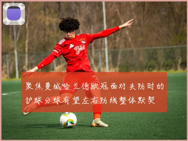 聚焦曼城哈兰德欧冠面对夹防时的护球分球有望左右防线整体默契