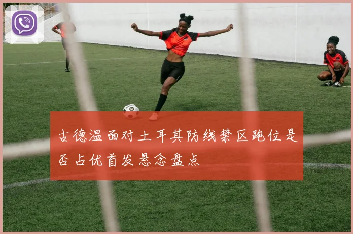 古德温面对土耳其防线禁区跑位是否占优首发悬念盘点