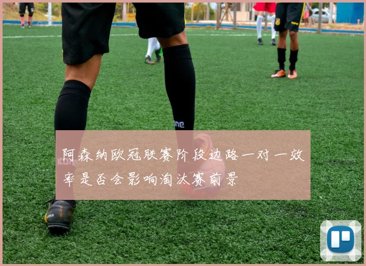 阿森纳欧冠联赛阶段边路一对一效率是否会影响淘汰赛前景
