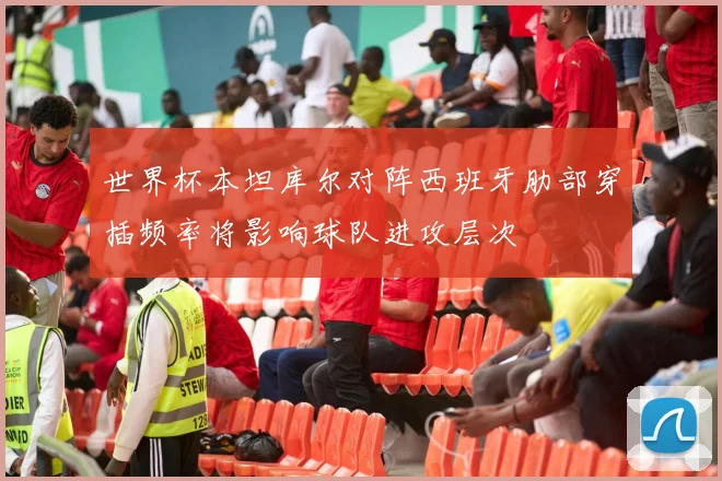 世界杯本坦库尔对阵西班牙肋部穿插频率将影响球队进攻层次