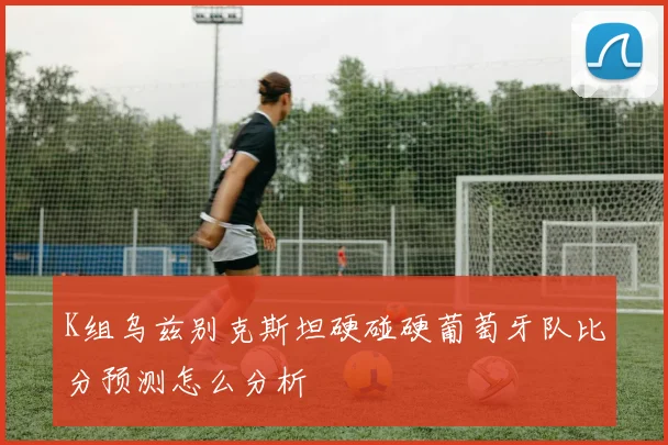 K组乌兹别克斯坦硬碰硬葡萄牙队比分预测怎么分析