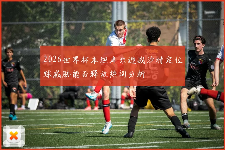 2026世界杯本坦库尔迎战沙特定位球威胁能否释放热词分析