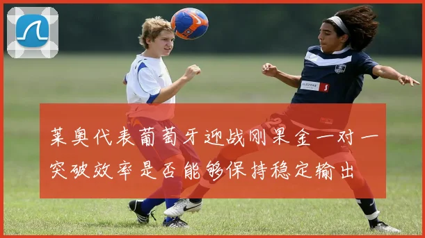 莱奥代表葡萄牙迎战刚果金一对一突破效率是否能够保持稳定输出