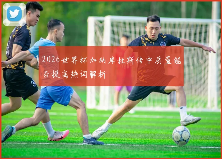 2026世界杯加纳库杜斯传中质量能否提高热词解析