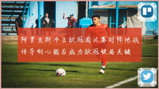 阿贾克斯冲击欧冠淘汰赛时阵地战传导耐心能否成为欧冠破局关键