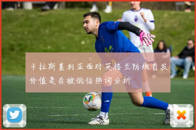 卡拉斯基利亚面对英格兰防线首发价值是否被低估热词分析
