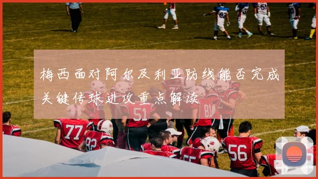 梅西面对阿尔及利亚防线能否完成关键传球进攻重点解读