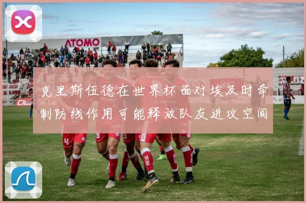 克里斯伍德在世界杯面对埃及时牵制防线作用可能释放队友进攻空间